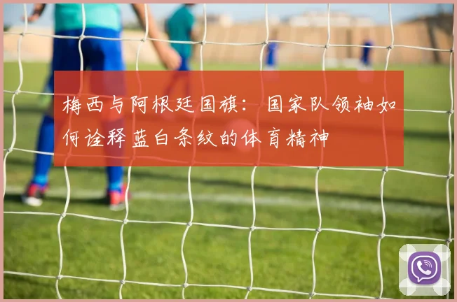 梅西与阿根廷国旗:国家队领袖如何诠释蓝白条纹的体育精神