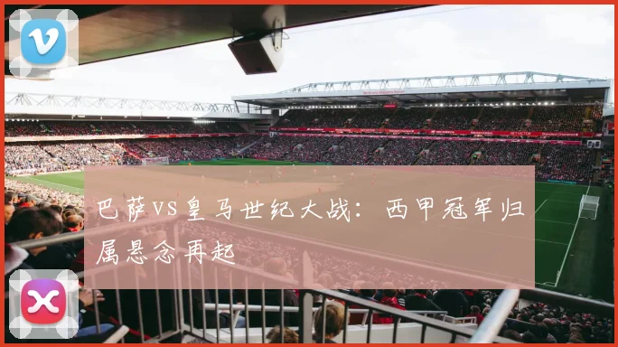 巴萨vs皇马世纪大战：西甲冠军归属悬念再起