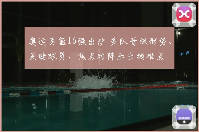 奥运男篮16强出炉 多队晋级形势、关键球员、焦点对阵和出线难点