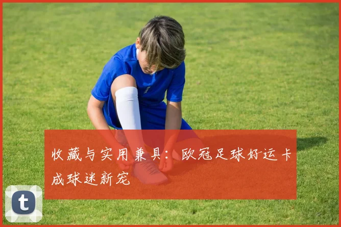 收藏与实用兼具：欧冠足球好运卡成球迷新宠