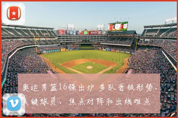 奥运男篮16强出炉 多队晋级形势、关键球员、焦点对阵和出线难点