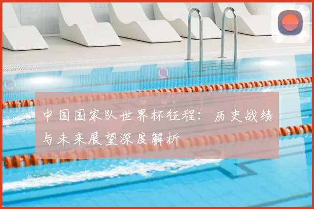 中国国家队世界杯征程：历史战绩与未来展望深度解析