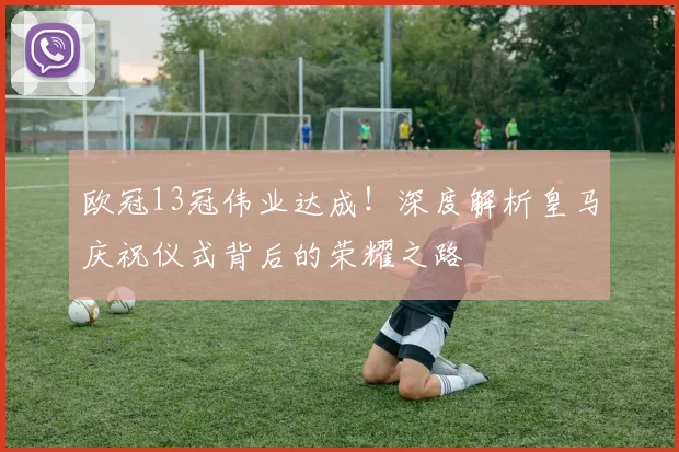 欧冠13冠伟业达成！深度解析皇马庆祝仪式背后的荣耀之路