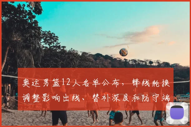 奥运男篮12人名单公布，锋线轮换调整影响出线、替补深度和防守端考验