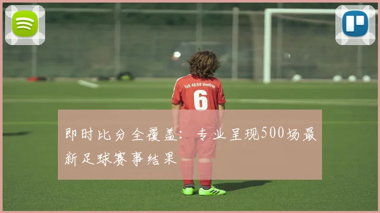 即时比分全覆盖：专业呈现500场最新足球赛事结果