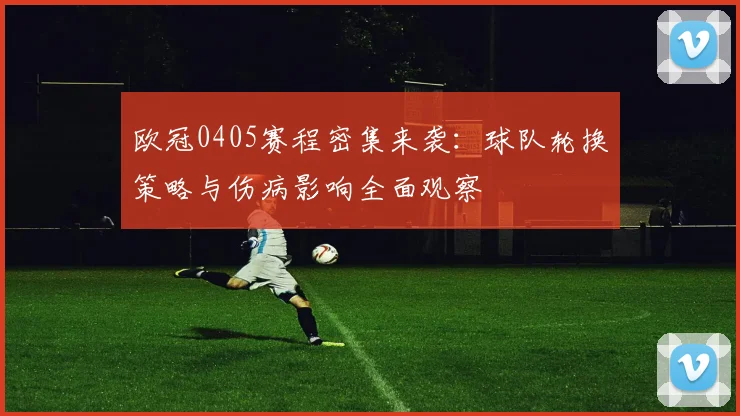 欧冠0405赛程密集来袭:球队轮换策略与伤病影响全面观察